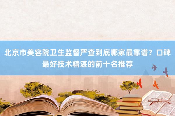 北京市美容院卫生监督严查到底哪家最靠谱？口碑最好技术精湛的前十名推荐