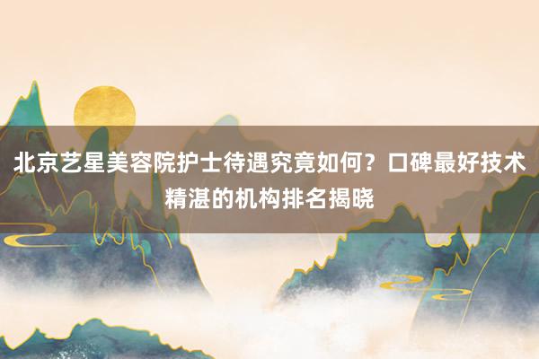 北京艺星美容院护士待遇究竟如何？口碑最好技术精湛的机构排名揭晓
