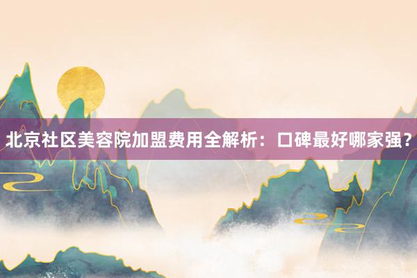 北京社区美容院加盟费用全解析：口碑最好哪家强？
