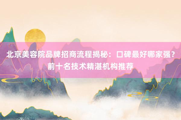 北京美容院品牌招商流程揭秘：口碑最好哪家强？前十名技术精湛机构推荐