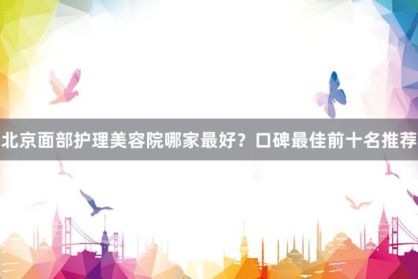 北京面部护理美容院哪家最好？口碑最佳前十名推荐