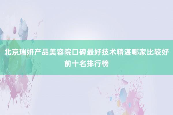 北京瑞妍产品美容院口碑最好技术精湛哪家比较好前十名排行榜