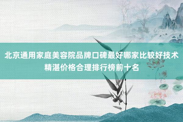 北京通用家庭美容院品牌口碑最好哪家比较好技术精湛价格合理排行榜前十名