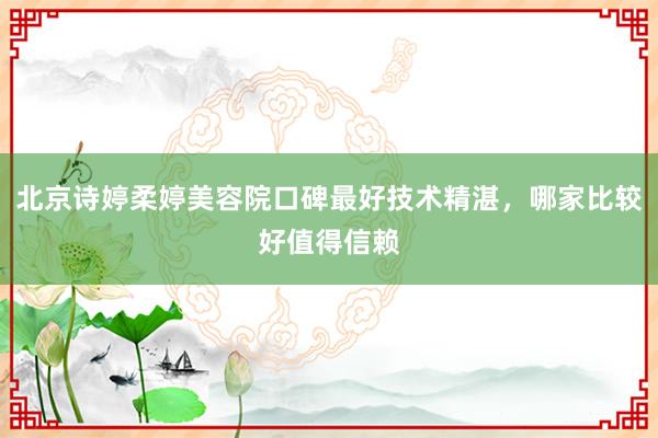 北京诗婷柔婷美容院口碑最好技术精湛，哪家比较好值得信赖