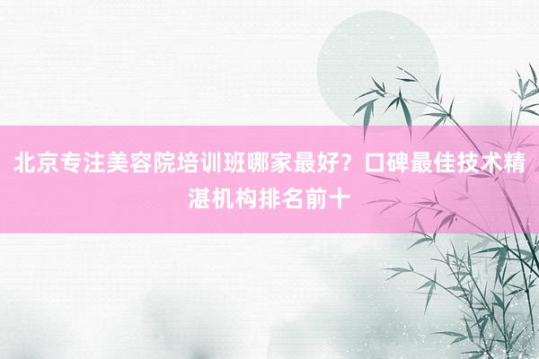 北京专注美容院培训班哪家最好？口碑最佳技术精湛机构排名前十