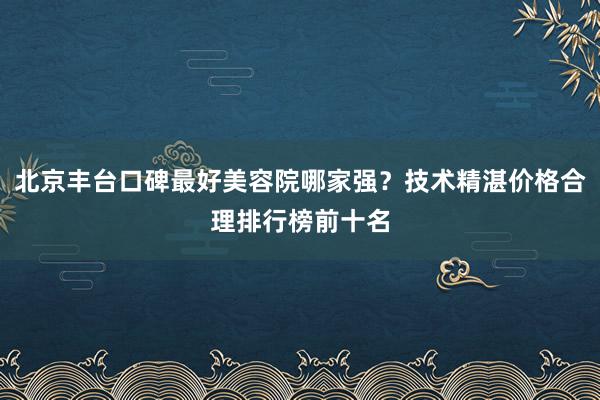 北京丰台口碑最好美容院哪家强？技术精湛价格合理排行榜前十名
