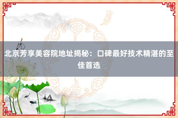 北京芳享美容院地址揭秘：口碑最好技术精湛的至佳首选
