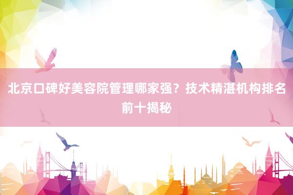 北京口碑好美容院管理哪家强？技术精湛机构排名前十揭秘