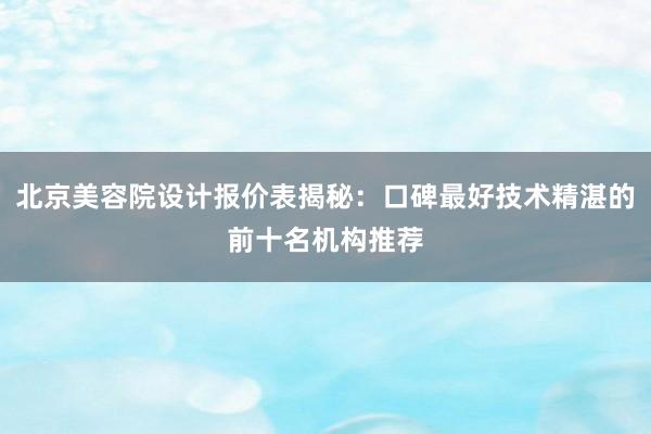 北京美容院设计报价表揭秘：口碑最好技术精湛的前十名机构推荐