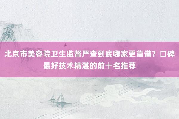 北京市美容院卫生监督严查到底哪家更靠谱？口碑最好技术精湛的前十名推荐