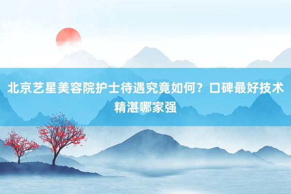 北京艺星美容院护士待遇究竟如何？口碑最好技术精湛哪家强