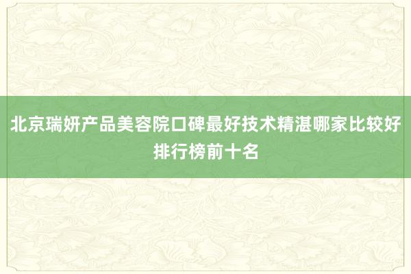 北京瑞妍产品美容院口碑最好技术精湛哪家比较好排行榜前十名