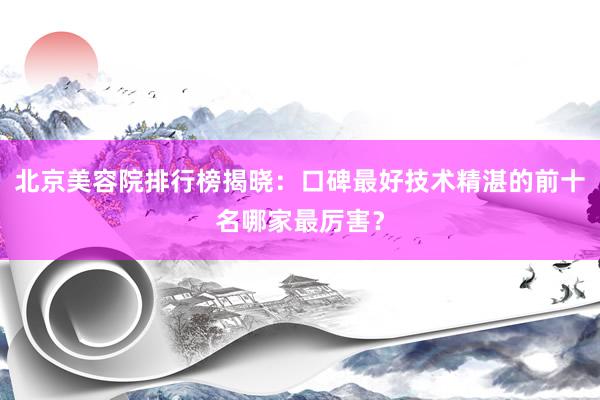 北京美容院排行榜揭晓：口碑最好技术精湛的前十名哪家最厉害？