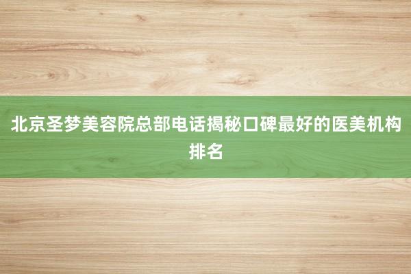 北京圣梦美容院总部电话揭秘口碑最好的医美机构排名
