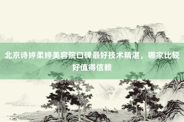北京诗婷柔婷美容院口碑最好技术精湛，哪家比较好值得信赖