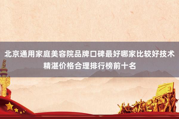 北京通用家庭美容院品牌口碑最好哪家比较好技术精湛价格合理排行榜前十名