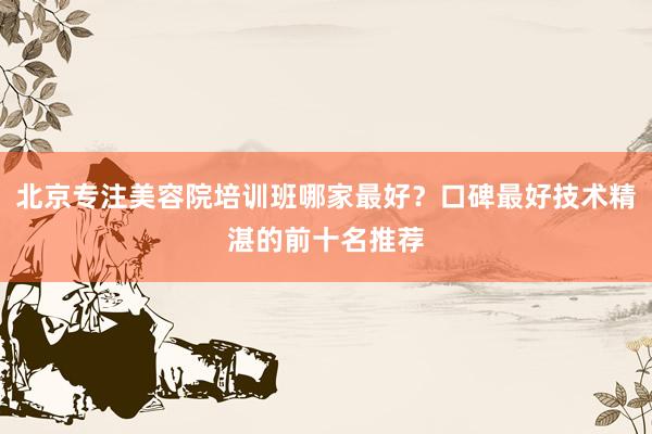 北京专注美容院培训班哪家最好？口碑最好技术精湛的前十名推荐