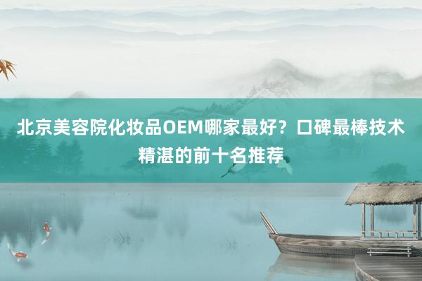 北京美容院化妆品OEM哪家最好？口碑最棒技术精湛的前十名推荐