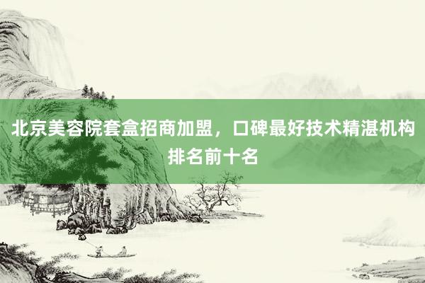 北京美容院套盒招商加盟，口碑最好技术精湛机构排名前十名