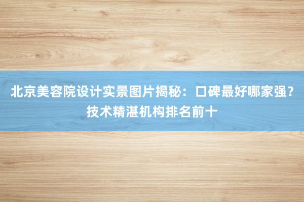 北京美容院设计实景图片揭秘：口碑最好哪家强？技术精湛机构排名前十