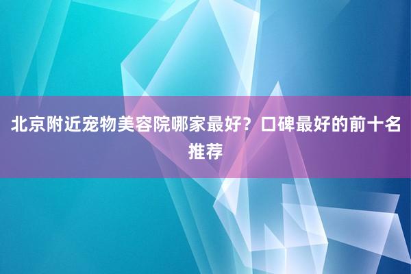 北京附近宠物美容院哪家最好？口碑最好的前十名推荐