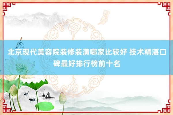 北京现代美容院装修装潢哪家比较好 技术精湛口碑最好排行榜前十名