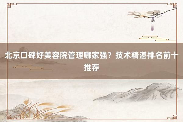 北京口碑好美容院管理哪家强？技术精湛排名前十推荐