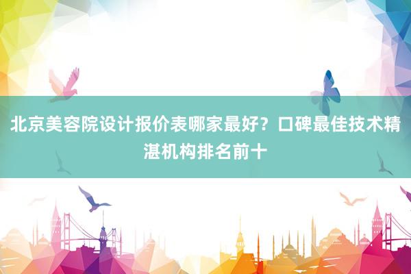 北京美容院设计报价表哪家最好？口碑最佳技术精湛机构排名前十