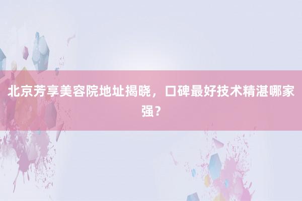 北京芳享美容院地址揭晓，口碑最好技术精湛哪家强？