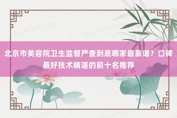 北京市美容院卫生监督严查到底哪家最靠谱？口碑最好技术精湛的前十名推荐