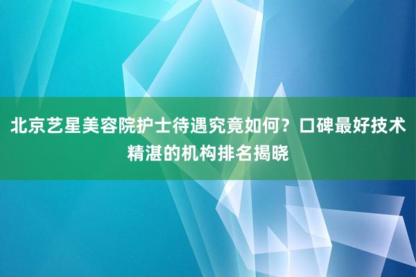 北京艺星美容院护士待遇究竟如何？口碑最好技术精湛的机构排名揭晓