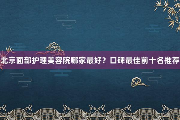 北京面部护理美容院哪家最好？口碑最佳前十名推荐