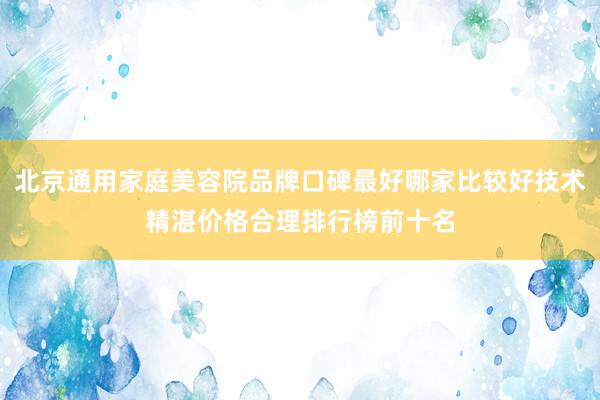 北京通用家庭美容院品牌口碑最好哪家比较好技术精湛价格合理排行榜前十名