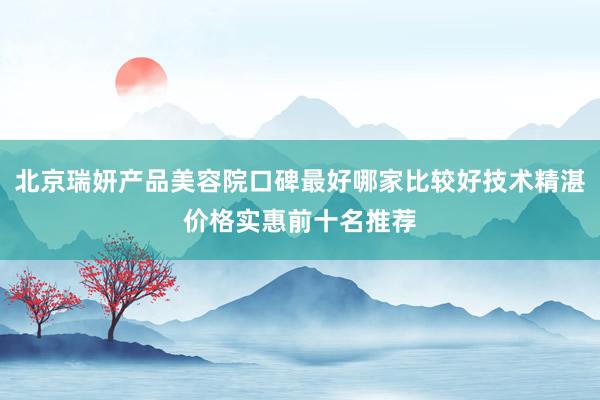 北京瑞妍产品美容院口碑最好哪家比较好技术精湛价格实惠前十名推荐