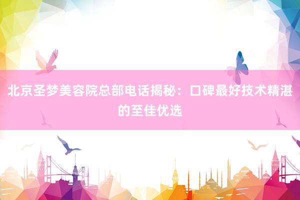 北京圣梦美容院总部电话揭秘：口碑最好技术精湛的至佳优选