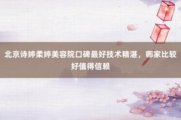 北京诗婷柔婷美容院口碑最好技术精湛，哪家比较好值得信赖