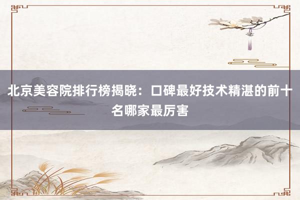 北京美容院排行榜揭晓：口碑最好技术精湛的前十名哪家最厉害