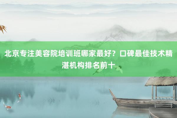 北京专注美容院培训班哪家最好？口碑最佳技术精湛机构排名前十